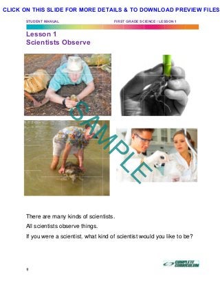 STUDENT
Less
Scie
There
All sci
If you
T MANUAL
son 1
ntists
are man
entists o
were a s
Obser
ny kinds
observe t
scientist,
rve
of scien
things.
what kin
FIRST
tists.
nd of sci
T GRADE SC
ientist wo
CIENCE / LES
ould you
SSON 1 (DR)
u like to b
)	
be?
SAM
PLE
CLICK ON THIS SLIDE FOR MORE DETAILS & TO DOWNLOAD PREVIEW FILES!
 