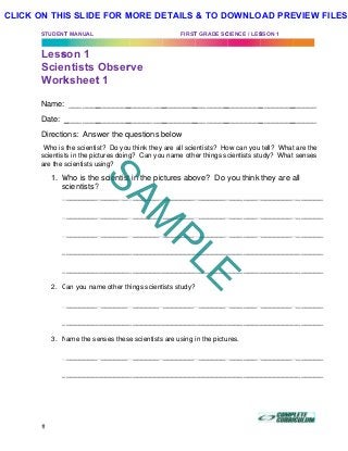 STUDENT
Less
Scie
Work
Name:
Date: _
Directio
Who is
scientist
are the s
1. W
s
_
_
_
_
_
2. C
_
_
3. N
_
_
T MANUAL
son 1
ntists
ksheet
_______
________
ons: Answ
the scientis
ts in the pic
scientists u
Who is the
scientists?
_________
_________
_________
_________
_________
Can you nam
_________
_________
Name the se
_________
_________
Obser
t 1
________
________
wer the qu
st? Do you
ctures doing
sing?
e scientist
?
________
________
________
________
________
me other th
________
________
enses these
________
________
rve
_________
_________
uestions b
u think they
g? Can you
in the pic
________
________
________
________
________
hings scient
________
________
e scientists
________
________
FIRST
________
________
below
are all scie
u name oth
ctures abo
_________
_________
_________
_________
_________
tists study?
_________
_________
s are using
_________
_________
T GRADE SC
________
________
entists? Ho
er things sc
ove? Do y
________
________
________
________
________
________
________
in the pictu
________
________
CIENCE / LES
_________
_________
ow can you
cientists stu
you think
________
________
________
________
________
________
________
ures.
________
________
SSON 1
________
________
tell? What
udy? What
they are a
_________
_________
_________
_________
_________
_________
_________
_________
_________
	
______
______
t are the
t senses
all
_______
_______
_______
_______
_______
_______
_______
_______
_______
SAM
PLE
CLICK ON THIS SLIDE FOR MORE DETAILS & TO DOWNLOAD PREVIEW FILES!
 