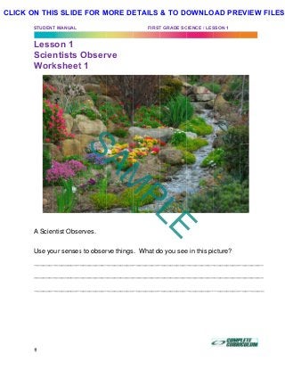 STUDENT
Less
Scie
Work
A Scien
Use yo
_______
_______
_______
T MANUAL
son 1
ntists
ksheet
ntist Obse
our senses
_________
_________
_________
Obser
t 1
erves.
s to obser
__________
__________
__________
rve
rve things
__________
__________
__________
FIRST
s. What do
_________
_________
_________
T GRADE SC
o you see
__________
__________
__________
CIENCE / LES
e in this pi
_________
_________
_________
SSON 1 (DR)
icture?
__________
__________
__________
)	
________
________
________
SAM
PLE
CLICK ON THIS SLIDE FOR MORE DETAILS & TO DOWNLOAD PREVIEW FILES!
 