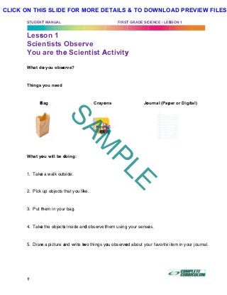STUDENT
Less
Scie
You
What do
Things
B
What yo
1. Take
2. Pick
3. Put th
4. Take
5. Draw
T MANUAL
son 1
ntists
are the
o you obse
you need
Bag
ou will be d
e a walk out
up objects
hem in you
e the objects
w a picture a
Obser
e Scie
erve?
doing:
tside.
that you lik
r bag.
s inside and
and write tw
rve
ntist A
Crayo
ke.
d observe t
wo things yo
FIRST
Activity
ons
them using
ou observe
T GRADE SC
y
Jo
your sense
ed about yo
CIENCE / LES
ournal (Pap
es.
ur favorite
SSON 1 (DR
per or Digit
item in you
tal)
r journal.
SAM
PLE
CLICK ON THIS SLIDE FOR MORE DETAILS & TO DOWNLOAD PREVIEW FILES!
 
