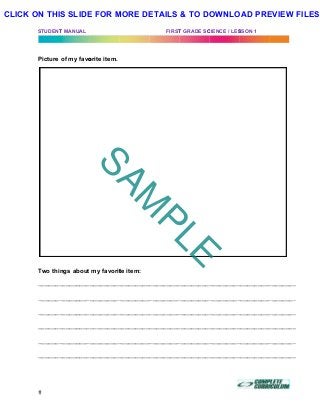 STUDENT
Picture
Two thi
_______
_______
_______
_______
_______
_______
T MANUAL
of my favo
ngs about
_________
_________
_________
_________
_________
_________
orite item.
my favorit
__________
__________
__________
__________
__________
__________
te item:
__________
__________
__________
__________
__________
__________
FIRST
_________
_________
_________
_________
_________
_________
T GRADE SC
__________
__________
__________
__________
__________
__________
CIENCE / LES
_________
_________
_________
_________
_________
_________
SSON 1
__________
__________
__________
__________
__________
__________
	
________
________
________
________
________
________
SAM
PLE
CLICK ON THIS SLIDE FOR MORE DETAILS & TO DOWNLOAD PREVIEW FILES!
 