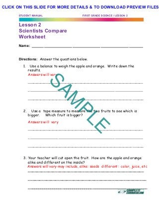 STUDENT MANUAL FIRST GRADE SCIENCE / LESSON 2
Lesson 2
Scientists Compare
Worksheet
Name: _______________________________________________________
Directions: Answer the questions below.
1. Use a balance to weigh the apple and orange. Write down the
results.
Answers will vary
_________________________________________________________________
_________________________________________________________
_________________________________________________________________
2. Use a tape measure to measure the two fruits to see which is
bigger. Which fruit is bigger?
Answers will vary
_________________________________________________________________
_________________________________________________________
_________________________________________________________________
3. Your teacher will cut open the fruit. How are the apple and orange
alike and different on the inside?
Answers will vary-may include, alike: seeds different: color, juice, etc
_______________________________________________________
____________________________________________________
___________________________________________________________
SAM
PLE
CLICK ON THIS SLIDE FOR MORE DETAILS & TO DOWNLOAD PREVIEW FILES!
 