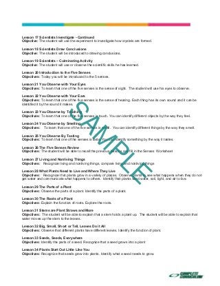  
 
 
 
Lesson 17 Scientists Investigate - Continued
Objective: The student will use the experiment to investigate how crystals are formed.
Lesson 18 Scientists Draw Conclusions
Objective: The student will be introduced to drawing conclusions.
Lesson 19 Scientists – Culminating Activity
Objective: The student will use or observe the scientific skills he has learned.
Lesson 20 Introduction to the Five Senses
Objectives: Today you will be introduced to the 5 senses.
Lesson 21 You Observe with Your Eyes
Objectives: To learn that one of the five senses is the sense of sight. The student will use his eyes to observe.
Lesson 22 You Observe with Your Ears
Objectives: To learn that one of the five senses is the sense of hearing. Each thing has its own sound and it can be
identified it by the sound it makes.
Lesson 23 You Observe by Touching
Objectives: To learn that one of the five senses is touch. You can identify different objects by the way they feel.
Lesson 24 You Observe by Smelling
Objectives: To learn that one of the five senses is smell. You can identify different things by the way they smell.
Lesson 25 You Observe By Tasting
Objectives: To learn that one of the senses is taste. You can identify something by the way it tastes.
Lesson 26 The Five Senses Review
Objectives: The student will be able to recall the previous lessons and fill in the Senses Worksheet
Lesson 27 Living and Nonliving Things
Objectives: Recognize living and nonliving things, compare living and nonliving things
Lesson 28 What Plants Need to Live and Where They Live
Objectives: Recognize that plants grow in a variety of places. Observe plants to see what happens when they do not
get water and communicate what happens to others. Identify that plants need water, soil, light, and air to live.
Lesson 29 The Parts of a Plant
Objectives: Observe the parts of a plant. Identify the parts of a plant.
Lesson 30 The Roots of a Plant
Objectives: Explain the function of roots. Explore the roots.
Lesson 31 Stems are Plant Straws and More
Objectives: The student will be able to explain that a stem holds a plant up. The student will be able to explain that
water moves up the stem to the leaves.
Lesson 32 Big, Small, Short or Tall, Leaves Do it All
Objectives: Observe that different plants have different leaves. Identify the function of plant.
Lesson 33 Seeds, Seeds, Everywhere
Objectives: Identify the parts of a seed. Recognize that a seed grows into a plant
Lesson 34 Plants Start Out Little Like You
Objectives: Recognize that seeds grow into plants. Identify what a seed needs to grow.
SAM
PLE
 