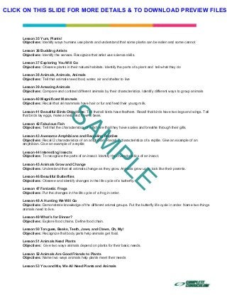  
 
 
 
Lesson 35 Yum, Plants!
Objectives: Identify ways humans use plants and understand that some plants can be eaten and some cannot
Lesson 36 Budding Artists
Objectives: Identify the senses. Recognize that artist use science skills.
Lesson 37 Exploring You Will Go
Objectives: Observe plants in their natural habitats. Identify the parts of a plant and tell what they do
Lesson 38 Animals, Animals, Animals
Objectives: Tell that animals need food, water, air and shelter to live
Lesson 39 Amazing Animals
Objectives: Compare and contrast different animals by their characteristics. Identify different ways to group animals
Lesson 40 Magnificent Mammals
Objectives: Recall that all mammals have hair or fur and feed their young milk.
Lesson 41 Beautiful Birds Objectives: Tell that all birds have feathers. Recall that birds have two legs and wings. Tell
that birds lay eggs, make a nest, and have a beak.
Lesson 42 Fabulous Fish
Objectives: Tell that the characteristics of a fish are that they have scales and breathe through their gills.
Lesson 43 Awesome Amphibians and Revealing Reptiles
Objectives: Recall 2 characteristics of an amphibian. Recall 2 characteristics of a reptile. Give an example of an
amphibian. Give an example of a reptile
Lesson 44 Interesting Insects
Objectives: To recognize the parts of an insect. Identify the characteristics of an insect.
Lesson 45 Animals Grow and Change
Objectives: Understand that all animals change as they grow. Animals grow up to look like their parents.
Lesson 46 Beautiful Butterflies
Objectives: Observe and identify changes in the life cycle of a butterfly.
Lesson 47 Fantastic Frogs
Objectives: Put the changes in the life cycle of a frog in order.
Lesson 48 A Hunting We Will Go
Objectives: Demonstrate knowledge of the different animal groups. Put the butterfly life cycle in order. Name two things
animals need to live.
Lesson 49 What’s for Dinner?
Objectives: Explore food chains. Define food chain.
Lesson 50 Tongues, Beaks, Teeth, Jaws, and Claws, Oh, My!
Objectives: Recognize that body parts help animals get food.
Lesson 51 Animals Need Plants
Objectives: Give two ways animals depend on plants for their basic needs.
Lesson 52 Animals Are Good Friends to Plants
Objectives: Name two ways animals help plants meet their needs
Lesson 53 You and Me, We All Need Plants and Animals
SAM
PLE
CLICK ON THIS SLIDE FOR MORE DETAILS & TO DOWNLOAD PREVIEW FILES!
 