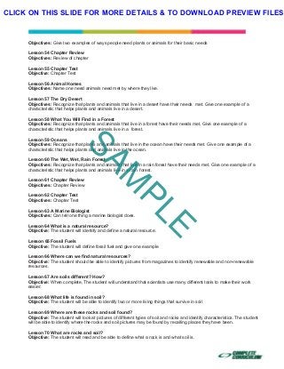  
 
 
 
Objectives: Give two examples of ways people need plants or animals for their basic needs
Lesson 54 Chapter Review
Objectives: Review of chapter
Lesson 55 Chapter Test
Objective: Chapter Test
Lesson 56 Animal Homes
Objectives: Name one need animals need met by where they live.
Lesson 57 The Dry Desert
Objectives: Recognize that plants and animals that live in a desert have their needs met. Give one example of a
characteristic that helps plants and animals live in a desert.
Lesson 58 What You Will Find in a Forest
Objectives: Recognize that plants and animals that live in a forest have their needs met. Give one example of a
characteristic that helps plants and animals live in a forest.
Lesson 59 Oceans
Objectives: Recognize that plants and animals that live in the ocean have their needs met. Give one example of a
characteristic that helps plants and animals live in the ocean.
Lesson 60 The Wet, Wet, Rain Forest
Objectives: Recognize that plants and animals that live in a rain forest have their needs met. Give one example of a
characteristic that helps plants and animals live in a rain forest.
Lesson 61 Chapter Review
Objectives: Chapter Review
Lesson 62 Chapter Test
Objectives: Chapter Test
Lesson 63 A Marine Biologist
Objectives: Can tell one thing a marine biologist does.
Lesson 64 What is a natural resource?
Objective: The student will identify and define a natural resource.
Lesson 65 Fossil Fuels
Objective: The student will define fossil fuel and give one example
Lesson 66 Where can we find natural resources?
Objective: The student should be able to identify pictures from magazines to identify renewable and non-renewable
resources.
Lesson 67 Are soils different? How?
Objective: When complete, The student will understand that scientists use many different tools to make their work
easier.
Lesson 68 What life is found in soil?
Objective: The student will be able to identify two or more living things that survive in soil
Lesson 69 Where are these rocks and soil found?
Objective: The student will look at pictures of different types of soil and rocks and identify characteristics. The student
will be able to identify where the rocks and soil pictures may be found by recalling places they have been.
Lesson 70 What are rocks and soil?
Objective: The student will read and be able to define what a rock is and what soil is.
SAM
PLE
CLICK ON THIS SLIDE FOR MORE DETAILS & TO DOWNLOAD PREVIEW FILES!
 