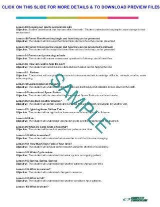  
 
 
 
Lesson 88 Keeping our plants and animals safe
Objective: Student understands that humans affect the earth. Student understands that people cause change in their
environment
Lesson 89 Forest Fires-How they begin and how they can be prevented
Objective: The student will find ways that forest fires start and how they can be prevented
Lesson 90 Forest Fires-How they begin and how they can be prevented Continued
Objective: The student will find ways that forest fires start and how they can be prevented
Lesson 91 Forests and protecting animals
Objective: The student will answer assessment questions to follow-up about forest fires.
Lesson 92 How can worms help the soil?
Objective: The student will record science data and learn about worms helping the soil.
Lesson 93 Review
Objective: The student will use pictures and words to demonstrate their knowledge of Rocks, minerals, erosion, water
table, recycling.
Lesson 94 Looking down at the Earth
Objective: The student will understand that scientists use technology and satellites to look down at the earth.
Lesson 95 International Space Station
Objective: The student will discover what the International Space Station is and how it works.
Lesson 96 How does weather change?
Objective: The student will identify words and concepts that will establish knowledge for weather unit.
Lesson 97 Lightning Never Strikes Twice
Objective: The student will recognize that there are some misconceptions in Science
Lesson 98 Rain
Objective: The student will understand varying rain levels and the importance of measuring it.
Lesson 99 What are some kinds of weather?
Objective: The student will know that weather has patterns over time.
Lesson 100 What is weather?
Objective: The student will understand what weather is and that it is ever-changing.
Lesson 101 How Much Rain Falls in Your Area?
Objective: The student will conduct some research using the internet or local library.
Lesson 102 Water Cycle review
Objective: The student will understand that water cycle is an ongoing pattern
Lesson 103 Spring, Spring, Spring!
Objective: The student will understand that weather patterns change over time.
Lesson 104 What is summer?
Objective: The student will understand changes in seasons.
Lesson 105 What is fall?
Objective: The student will understand that weather conditions have patterns.
Lesson 106 What is winter?
SAM
PLE
CLICK ON THIS SLIDE FOR MORE DETAILS & TO DOWNLOAD PREVIEW FILES!
 