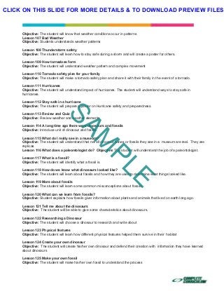  
 
 
 
Objective: The student will know that weather conditions occur in patterns
Lesson 107 Bad Weather
Objective: Students understands weather patterns
Lesson 108 Thunderstorm safety
Objective: The student will learn how to stay safe during a storm and will create a poster for others.
Lesson 109 How tornadoes form
Objective: The student will understand weather pattern and complex movement
Lesson 110 Tornado safety plan for your family
Objective: The student will make a tornado safety plan and share it with their family in the event of a tornado.
Lesson 111 Hurricanes
Objective: The student will understand impact of hurricanes. The student will understand ways to stay safe in
hurricanes.
Lesson 112 Stay safe in a hurricane
Objective: The student will prepare a poster on Hurricane safety and preparedness.
Lesson 113 Review and Quiz
Objective: Review weather and weather elements
Lesson 114 A long time ago there were dinosaurs and fossils
Objective: Introduce unit of dinosaur and fossils.
Lesson 115 What do I really see in a museum?
Objective: The student will understand that not all dinosaur bones or fossils they see in a museum are real. They are
replicas
Lesson 116 What does a paleontologist do? Objective: The student will understand the job of a paleontologist.
Lesson 117 What is a fossil?
Objective: The student will identify what a fossil is.
Lesson 118 How do we know what dinosaurs looked like?
Objective: The student will learn about fossils and how they are used to determine what things looked like.
Lesson 119 More about fossils
Objective: The student will learn some common misconceptions about fossils
Lesson 120 What can we learn from fossils?
Objective: Student explains how fossils giver information about plants and animals that lived on earth long ago.
Lesson 121 Tell me about the dinosaurs
Objective: The student will be able to give some characteristics about dinosaurs.
Lesson 122 Researching a Dinosaur
Objective: The student will choose a dinosaur to research and write about
Lesson 123 Physical features
Objective: The student will learn how different physical features helped them survive in their habitat
Lesson 124 Create your own dinosaur
Objective: The student will create his/her own dinosaur and defend their creation with information they have learned
about dinosaurs
Lesson 125 Make your own fossil
Objective: The student will make his/her own fossil to understand the process
SAM
PLE
CLICK ON THIS SLIDE FOR MORE DETAILS & TO DOWNLOAD PREVIEW FILES!
 