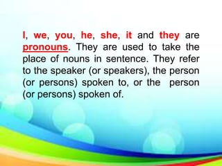 I, we, you, he, she, it and they are
pronouns. They are used to take the
place of nouns in sentence. They refer
to the speaker (or speakers), the person
(or persons) spoken to, or the person
(or persons) spoken of.