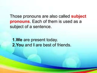 Those pronouns are also called subject
pronouns. Each of them is used as a
subject of a sentence.
1.We are present today.
2.You and I are best of friends.