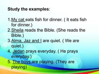 Study the examples:
1.My cat eats fish for dinner. ( It eats fish
for dinner.)
2.Sheila reads the Bible. (She reads the
Bible.)
3.Alma, Jaz and I are quiet. ( We are
quiet.)
4. Jedan prays everyday. ( He prays
everyday.)
5. The boys are playing. (They are
playing)