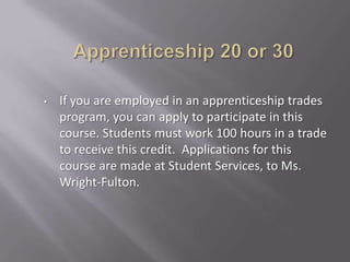 •   If you are employed in an apprenticeship trades
    program, you can apply to participate in this
    course. Students must work 100 hours in a trade
    to receive this credit. Applications for this
    course are made at Student Services, to Ms.
    Wright-Fulton.
 