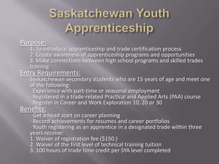 Purpose:
   1. To introduce apprenticeship and trade certification process
   2. Create awareness of apprenticeship programs and opportunities
   3. Make connections between high school programs and skilled trades
   training
Entry Requirements:
   Saskatchewan secondary students who are 15 years of age and meet one
   of the following:
   · Experience with part-time or seasonal employment
   · Registered in a trade-related Practical and Applied Arts (PAA) course
   · Register in Career and Work Exploration 10, 20 or 30
Benefits:
   · Get a head start on career planning
   · Record achievements for resumes and career portfolios
   · Youth registering as an apprentice in a designated trade within three
   years receive:
   1. Waiver of registration fee ($150.)
   2. Waiver of the first level of technical training tuition
   3. 100 hours of trade time credit per SYA level completed
 