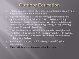    This is a unique program where we combine learning about living
    things with adventures in the outdoors.
   Expectations for this class include having proper clothing and
    equipment for some activities such as: cross country skiing,
    building snow shelters, snowshoeing, ice fishing, wall climbing,
    aerobics classes, camping, swimming, fishing, hiking, canoeing,
    and also a 5 km run in Saskatoon.
   There may be events scheduled for weekends, overnights, and
    events that will go beyond 3:10, which may conflict with personal
    and work schedules. Please take this into consideration before
    applying for this class.
   Students will receive a credit for Biology 20 and Physical
    Education 20.
    There will be a selection process for this class.
 