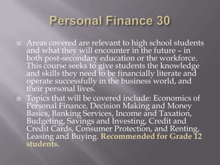    Areas covered are relevant to high school students
    and what they will encounter in the future – in
    both post-secondary education or the workforce.
    This course seeks to give students the knowledge
    and skills they need to be financially literate and
    operate successfully in the business world, and
    their personal lives.
   Topics that will be covered include: Economics of
    Personal Finance, Decision Making and Money
    Basics, Banking Services, Income and Taxation,
    Budgeting, Savings and Investing, Credit and
    Credit Cards, Consumer Protection, and Renting,
    Leasing and Buying. Recommended for Grade 12
    students.
 