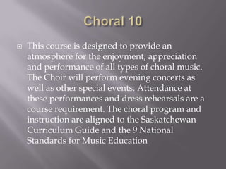    This course is designed to provide an
    atmosphere for the enjoyment, appreciation
    and performance of all types of choral music.
    The Choir will perform evening concerts as
    well as other special events. Attendance at
    these performances and dress rehearsals are a
    course requirement. The choral program and
    instruction are aligned to the Saskatchewan
    Curriculum Guide and the 9 National
    Standards for Music Education
 