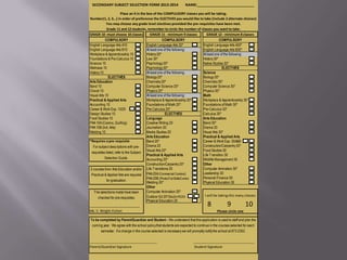 SECONDARY SUBJECT SELECTION FORM 2013-2014                        NAME:____________________________

                        Place an X in the box of the COMPULSORY classes you will be taking.
Number(1, 2, 3...) in order of preference the ELECTIVES you would like to take (include 2 alternate choices)
             You may choose any grade level electives provided the pre-requisites have been met.
             Grade 11 and 12 students, remember to circle the number of classes you want to take.
GRADE 10 -must choose 10 classes             GRADE 11 - minimum 9 classes     GRADE 12 - minimum 8 classes
            COMPULSORY                                COMPULSORY                       COMPULSORY
English Language Arts A10                 English Language Arts 20*        English Language Arts A30*
English Language Arts B10                 At least one of the following:   English Language Arts B30*
Workplace & Apprenticeship 10             History 20*                      At least one of the following:
Foundations & Pre-Calculus 10             Law 30*                          History 30*
Science 10                                Psychology 20*                   Native Studies 30*
Wellness 10                               Psychology 30*                                 ELECTIVES
History 10                                At least one of the following:   Science
              ELECTIVES                   Biology 20*                      Biology 30*
Arts Education                            Chemistry 20*                    Chemistry 30*
Band 10                                   Computer Science 20*             Computer Science 30*
Choral 10                                 Physics 20*                      Physics 30*
Visual Arts 10                            At least one of the following:   Math
Practical & Applied Arts                  Workplace & Apprenticeship 20*   Workplace & Apprenticeship 30*
Accounting 10                             Foundations of Math 20*          Foundations of Math 30*
Career & Work Exp. 10/20                  Pre-Calculus 20*                 Pre-Calculus 30*
Design Studies 10                                       ELECTIVES          Calculus 30*
Food Studies 10                           Language                         Arts Education
PAA 10A (Cosmo, Quilting)                 Creative Writing 20              Band 30*
PAA 10B (Ind. Arts)                       Journalism 20                    Drama 30
Welding 10                                Media Studies 20                 Visual Arts 30*
                                          Arts Education                   Practical & Applied Arts
*Requires a pre-requisite                 Band 20*                         Career & Work Exp. 30A&B
   For subject descriptions with pre-     Drama 20                         Construction/Carpentry 30*
                                          Visual Arts 20*                  Food Studies 30
 requisites listed, refer to the Subject
                                          Practical & Applied Arts         Life Transition 30
            Selection Guide.              Accounting 20*                   Wildlife Management 30
                                          Construction/Carpentry 20*       Other
2 courses from Arts Education and/or Life Transitions 20                   Computer Animation 30*
 Practical & Applied Arts are required PAA 20A (Commercial Cooking)        Leadership 30
                                          PAA 20B (Photo/21st Skills/Comm) Personal Finance 30
             for graduation.
                                          Welding 20*                      Physical Education 30
                                          Other
   The selections made have been          Computer Animation 20*
                                          Outdoor Ed 20*(Bio20+PE20)        I will be taking this many classes
      checked for pre-requisites.
                                          Physical Education 20
____________________________                                                      8             9            10
Ms. C. Wright-Fulton                                                                  Please circle one

To be completed by Parent/Guardian and Student - We understand that this application is used to staff and plan the
 coming year. We agree with the school policy that students are expected to continue in the courses selected for each
       semester. If a change in the course selected is necessary we will promptly notify the school at 873-2352.

____________________________________________                            ________________________________________
Parent/Guardian Signature                                                Student Signature
 