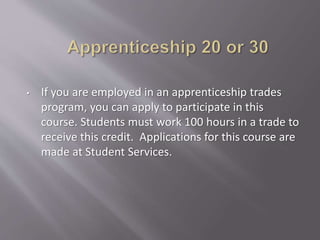 • If you are employed in an apprenticeship trades
program, you can apply to participate in this
course. Students must work 100 hours in a trade to
receive this credit. Applications for this course are
made at Student Services.
 
