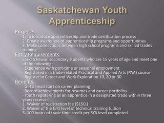 Purpose:
1. To introduce apprenticeship and trade certification process
2. Create awareness of apprenticeship programs and opportunities
3. Make connections between high school programs and skilled trades
training
Entry Requirements:
Saskatchewan secondary students who are 15 years of age and meet one
of the following:
· Experience with part-time or seasonal employment
· Registered in a trade-related Practical and Applied Arts (PAA) course
· Register in Career and Work Exploration 10, 20 or 30
Benefits:
· Get a head start on career planning
· Record achievements for resumes and career portfolios
· Youth registering as an apprentice in a designated trade within three
years receive:
1. Waiver of registration fee ($150.)
2. Waiver of the first level of technical training tuition
3. 100 hours of trade time credit per SYA level completed
 