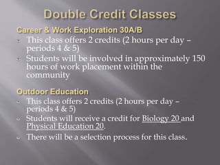 This class offers 2 credits (2 hours per day –
periods 4 & 5)
Students will be involved in approximately 150
hours of work placement within the
community
This class offers 2 credits (2 hours per day –
periods 4 & 5)
Students will receive a credit for Biology 20 and
Physical Education 20.
There will be a selection process for this class.
 