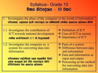 Syllabus– Grade 10
úIh ksrAfoaYh - 10 jir
1. Investigates the place of the computer in the world of information
mrs.Kl, f,dalfha we;s f;dr;=re yd iïnkaOù mj;sk wdldrh wOHkh lsrSu
1.1 Investigates the contribution of
ICT towards national development
cd;sl ixjrAOkhg ICT ys jeo.;alu
 Definition of ICT
 Uses of ICT in society
 Importance of ICT
1.2 Investigates the computer as a
system for converting data into
information
mrs.Klh moaO;shla f,i i,lñka thg
o;a; we;=,;a lr tajd f;dr;=re njg
mrsjrA;kh jk wldrh wOHkh
 Parts of a system
 Difference between data
and information
 Data and information as
input and output
 Processing as the method
for converting data into
information
 