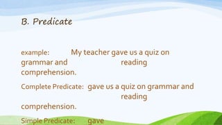 B. Predicate
example: My teacher gave us a quiz on
grammar and reading
comprehension.
Complete Predicate: gave us a quiz on grammar and
reading
comprehension.
Simple Predicate: gave
 
