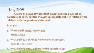Elliptical
A word or group of words that do not express a subject or
predicate or both, but the thought is complete if it is in relation with
relation with the previous statement.
Example:
1. Who called? Marta. (predicate)
[ Marta called. ]
2. What did you do? Asked her to come in. (subject)
[ I asked her to come in ]
3. What did she want?Tickets for the concert. (s&p)
 