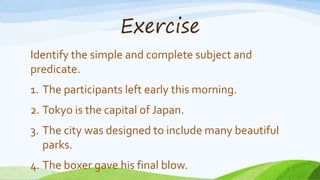 Exercise
Identify the simple and complete subject and
predicate.
1. The participants left early this morning.
2. Tokyo is the capital of Japan.
3. The city was designed to include many beautiful
parks.
4. The boxer gave his final blow.
 