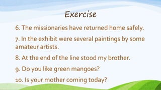Exercise
6.The missionaries have returned home safely.
7. In the exhibit were several paintings by some
amateur artists.
8. At the end of the line stood my brother.
9. Do you like green mangoes?
10. Is your mother coming today?
 