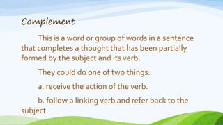 Complement
This is a word or group of words in a sentence
that completes a thought that has been partially
formed by the subject and its verb.
They could do one of two things:
a. receive the action of the verb.
b. follow a linking verb and refer back to the
subject.
 