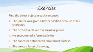Exercise
Find the direct object in each sentence.
1. The janitor was given a better position because of his
character.
2. The orchestra played five classical pieces.
3. He encountered a formidable foe.
4. The concerned student filled a formal protest.
5. She wrote a letter of apology.
 