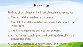 Exercise
Find the direct object and indirect object in each sentence.
1. Mother hid the matches in the drawer.
2. The child found the matches and started a bonfire in the
living room.
3. The fireman gave the boy a bucket of water.
4. As the flames leapt higher, the boy threw himself on the
ground and cried.
5. Later, the mother bought him a new toy fire truck and
 
