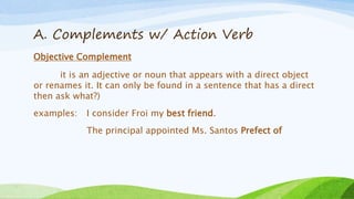 A. Complements w/ Action Verb
Objective Complement
it is an adjective or noun that appears with a direct object
or renames it. It can only be found in a sentence that has a direct
then ask what?)
examples: I consider Froi my best friend.
The principal appointed Ms. Santos Prefect of
 