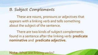 B. Subject Complements
These are nouns, pronouns or adjectives that
appears with a linking verb and tells something
about the subject of the sentence.
There are two kinds of subject complements
found in a sentence after the linking verb: predicate
nominative and predicate adjective.
Note: What are linking verbs?
 