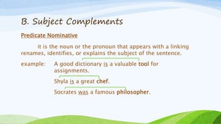 B. Subject Complements
Predicate Nominative
it is the noun or the pronoun that appears with a linking
renames, identifies, or explains the subject of the sentence.
example: A good dictionary is a valuable tool for
assignments.
Shyla is a great chef.
Socrates was a famous philosopher.
 