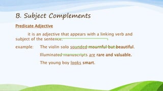 B. Subject Complements
Predicate Adjective
it is an adjective that appears with a linking verb and
subject of the sentence.
example: The violin solo sounded mournful but beautiful.
Illuminated manuscripts are rare and valuable.
The young boy looks smart.
 