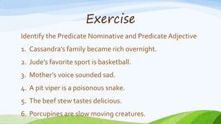 Exercise
Identify the Predicate Nominative and PredicateAdjective
1. Cassandra’s family became rich overnight.
2. Jude’s favorite sport is basketball.
3. Mother’s voice sounded sad.
4. A pit viper is a poisonous snake.
5. The beef stew tastes delicious.
6. Porcupines are slow moving creatures.
 