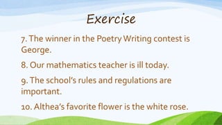 Exercise
7.The winner in the PoetryWriting contest is
George.
8. Our mathematics teacher is ill today.
9.The school’s rules and regulations are
important.
10. Althea’s favorite flower is the white rose.
 