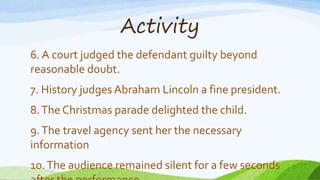 Activity
6. A court judged the defendant guilty beyond
reasonable doubt.
7. History judges Abraham Lincoln a fine president.
8.The Christmas parade delighted the child.
9.The travel agency sent her the necessary
information
10.The audience remained silent for a few seconds
 