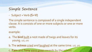Simple Sentence
- Subject +Verb (S+V)
The simple sentence is composed of a single independent
clause. It is consists of one or more subjects or one or more
verbs.
example:
a. The bird built a nest made of twigs and leaves for its
young. (1S, 1V)
b.The actress cried and laughed at the same time. (1S, 2V)
C. Pam and Tony were given awards by the school
 