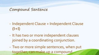 Compound Sentence
- Independent Clause + Independent Clause
(I+I)
- It has two or more independent clauses
joined by a coordinating conjunction.
- Two or more simple sentences, when put
together, can make up a compound
 