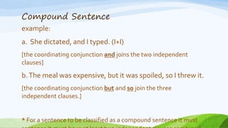 Compound Sentence
example:
a. She dictated, and I typed. (I+I)
[the coordinating conjunction and joins the two independent
clauses]
b.The meal was expensive, but it was spoiled, so I threw it.
[the coordinating conjunction but and so join the three
independent clauses.]
* For a sentence to be classified as a compound sentence it must
 