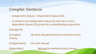 Complex Sentence
- Independent Clause + Dependent Clause (I+D)
- It contains one independent clause (I) and one or more
dependent clauses (D) joined by a subordinating conjunction.
Example #1
[complex] He went abroad because he wanted to earn
money.
[independent] He went abroad
[dependent] because he wanted to earn money.
 