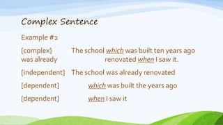 Complex Sentence
Example #2
[complex] The school which was built ten years ago
was already renovated when I saw it.
[independent] The school was already renovated
[dependent] which was built the years ago
[dependent] when I saw it
 