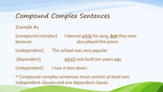 Compound Complex Sentences
Example #4
[compound complex] I danced while he sang, but they won
because also played the piano.
[independent] The school was very popular
[dependent] which was built ten years ago
[independent] I saw it torn down.
* Compound complex sentences must contain at least two
independent clauses and one dependent clause.
 