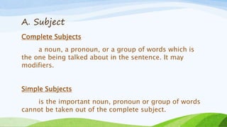 A. Subject
Complete Subjects
a noun, a pronoun, or a group of words which is
the one being talked about in the sentence. It may
modifiers.
Simple Subjects
is the important noun, pronoun or group of words
cannot be taken out of the complete subject.
 