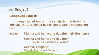 A. Subject
Compound Subjects
composed of two or more subjects that have the
The subjects are joined by the coordinating conjunction
“or”.
example: Martha and her young daughter left the house
Martha and her young daughter
(Complete Compound Subject)
Martha, daughter
(Simple Compound Subject)
 