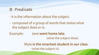 B. Predicate
- it is the information about the subject.
- composed of a group of words that states what
the subject does or is.
Example: Jane went home late.
(what the subject does)
Myla is the smartest student in our class.
(what the subject is)
 
