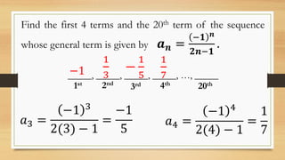 Find the first 4 terms and the 20th term of the sequence
whose general term is given by 𝒂 𝒏 =
−𝟏 𝒏
𝟐𝒏−𝟏
.
𝑎4 =
−1 4
2(4) − 1
=
1
7
𝑎3 =
−1 3
2(3) − 1
=
−1
5
_____, _____, _____, _____, …, _____
1st 2nd
3rd 4th
20th
−1
1
3
−
1
5
1
7
 