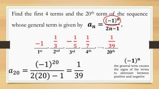 Find the first 4 terms and the 20th term of the sequence
whose general term is given by 𝒂 𝒏 =
−𝟏 𝒏
𝟐𝒏−𝟏
.
_____, _____, _____, _____, …, _____
1st 2nd
3rd 4th
20th
−1
1
3
−
1
5
1
7
1
39
𝑎20 =
−1 20
2(20) − 1
=
1
39
−𝟏 𝒏
the general term causes
the signs of the terms
to alternate between
positive and negative
 