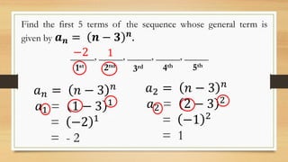 Find the first 5 terms of the sequence whose general term is
given by 𝒂 𝒏 = 𝒏 − 𝟑 𝒏
.
_____, _____, _____, _____, _____
1st 2nd
3rd 4th 5th
𝑎 𝑛 = 𝑛 − 3 𝑛
𝑎1 = 1 − 3 1
= −2 1
= - 2
𝑎2 = 𝑛 − 3 𝑛
𝑎2 = 2 − 3 2
= −1 2
= 1
−2 1
 
